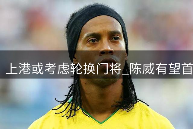 上港或考虑轮换门将 陈威有望首发战深圳
