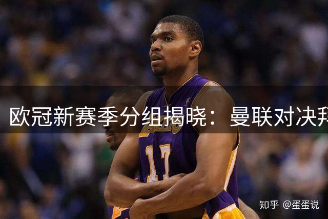 欧冠新赛季分组揭晓：曼联对决拜仁，巴黎遭遇巴萨